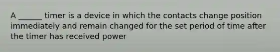 A ______ timer is a device in which the contacts change position immediately and remain changed for the set period of time after the timer has received power