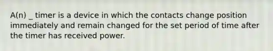 A(n) _ timer is a device in which the contacts change position immediately and remain changed for the set period of time after the timer has received power.