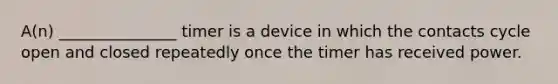 A(n) _______________ timer is a device in which the contacts cycle open and closed repeatedly once the timer has received power.