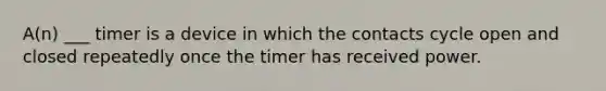 A(n) ___ timer is a device in which the contacts cycle open and closed repeatedly once the timer has received power.