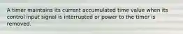A timer maintains its current accumulated time value when its control input signal is interrupted or power to the timer is removed.