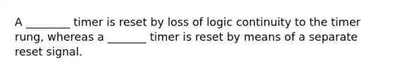 A ________ timer is reset by loss of logic continuity to the timer rung, whereas a _______ timer is reset by means of a separate reset signal.