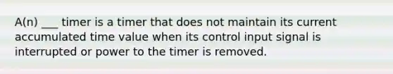 A(n) ___ timer is a timer that does not maintain its current accumulated time value when its control input signal is interrupted or power to the timer is removed.