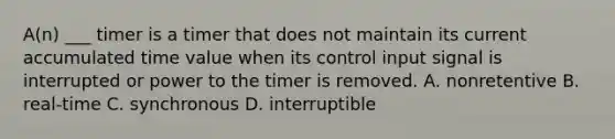 A(n) ___ timer is a timer that does not maintain its current accumulated time value when its control input signal is interrupted or power to the timer is removed. A. nonretentive B. real-time C. synchronous D. interruptible