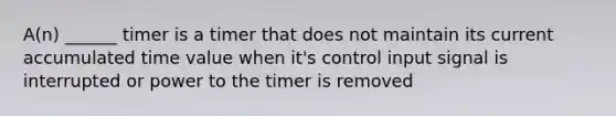 A(n) ______ timer is a timer that does not maintain its current accumulated time value when it's control input signal is interrupted or power to the timer is removed