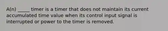 A(n) _____ timer is a timer that does not maintain its current accumulated time value when its control input signal is interrupted or power to the timer is removed.