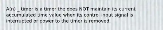 A(n) _ timer is a timer the does NOT maintain its current accumulated time value when its control input signal is interrupted or power to the timer is removed.