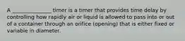 A _______________ timer is a timer that provides time delay by controlling how rapidly air or liquid is allowed to pass into or out of a container through an orifice (opening) that is either fixed or variable in diameter.