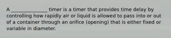 A _______________ timer is a timer that provides time delay by controlling how rapidly air or liquid is allowed to pass into or out of a container through an orifice (opening) that is either fixed or variable in diameter.