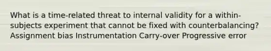 What is a time-related threat to internal validity for a within-subjects experiment that cannot be fixed with counterbalancing? Assignment bias Instrumentation Carry-over Progressive error