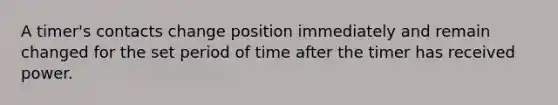 A timer's contacts change position immediately and remain changed for the set period of time after the timer has received power.