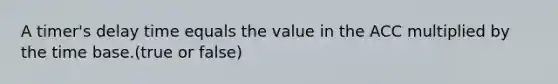 A timer's delay time equals the value in the ACC multiplied by the time base.(true or false)