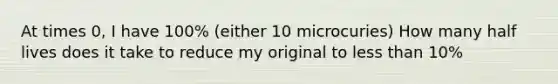 At times 0, I have 100% (either 10 microcuries) How many half lives does it take to reduce my original to less than 10%