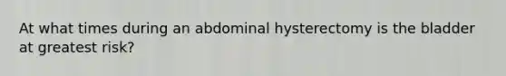 At what times during an abdominal hysterectomy is the bladder at greatest risk?