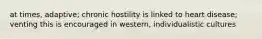 at times, adaptive; chronic hostility is linked to heart disease; venting this is encouraged in western, individualistic cultures