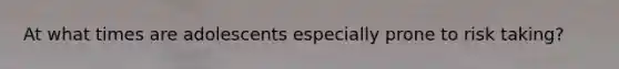 At what times are adolescents especially prone to risk taking?