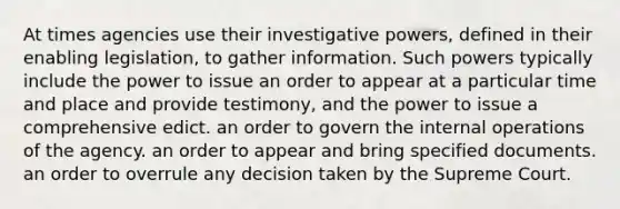 At times agencies use their investigative powers, defined in their enabling legislation, to gather information. Such powers typically include the power to issue an order to appear at a particular time and place and provide testimony, and the power to issue a comprehensive edict. an order to govern the internal operations of the agency. an order to appear and bring specified documents. an order to overrule any decision taken by the Supreme Court.