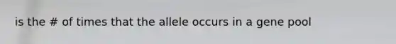 is the # of times that the allele occurs in a gene pool