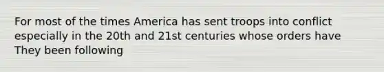 For most of the times America has sent troops into conflict especially in the 20th and 21st centuries whose orders have They been following