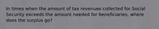 In times when the amount of tax revenues collected for Social Security exceeds the amount needed for beneficiaries, where does the surplus go?