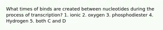 What times of binds are created between nucleotides during the process of transcription? 1. ionic 2. oxygen 3. phosphodiester 4. Hydrogen 5. both C and D