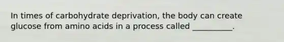 In times of carbohydrate deprivation, the body can create glucose from <a href='https://www.questionai.com/knowledge/k9gb720LCl-amino-acids' class='anchor-knowledge'>amino acids</a> in a process called __________.