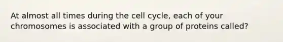 At almost all times during the cell cycle, each of your chromosomes is associated with a group of proteins called?