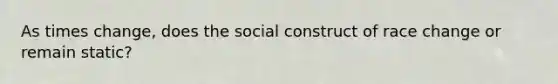 As times change, does the social construct of race change or remain static?