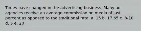 Times have changed in the advertising business. Many ad agencies receive an average commission on media of just ______ percent as opposed to the traditional rate. a. 15 b. 17.65 c. 8-10 d. 5 e. 20