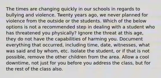 The times are changing quickly in our schools in regards to bullying and violence. Twenty years ago, we never planned for violence from the outside or the students. Which of the below options is not a recommended step in dealing with a student who has threatened you physically? Ignore the threat at this age, they do not have the capabilities of harming you. Document everything that occurred, including time, date, witnesses, what was said and by whom, etc. Isolate the student, or if that is not possible, remove the other children from the area. Allow a cool downtime, not just for you before you address the class, but for the rest of the class also.