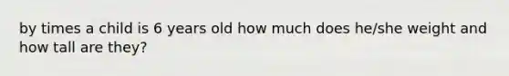 by times a child is 6 years old how much does he/she weight and how tall are they?