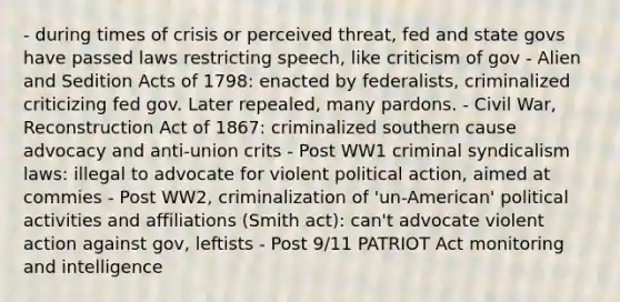 - during times of crisis or perceived threat, fed and state govs have passed laws restricting speech, like criticism of gov - Alien and Sedition Acts of 1798: enacted by federalists, criminalized criticizing fed gov. Later repealed, many pardons. - Civil War, Reconstruction Act of 1867: criminalized southern cause advocacy and anti-union crits - Post WW1 criminal syndicalism laws: illegal to advocate for violent political action, aimed at commies - Post WW2, criminalization of 'un-American' political activities and affiliations (Smith act): can't advocate violent action against gov, leftists - Post 9/11 PATRIOT Act monitoring and intelligence