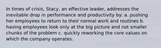 In times of crisis, Stacy, an effective leader, addresses the inevitable drop in performance and productivity by: a. pushing her employees to return to their normal work and routines b. having employees look only at the big picture and not smaller chunks of the problem c. quickly reworking the core values on which the company operates.