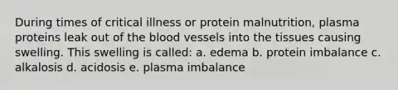 During times of critical illness or protein malnutrition, plasma proteins leak out of the blood vessels into the tissues causing swelling. This swelling is called: a. edema b. protein imbalance c. alkalosis d. acidosis e. plasma imbalance