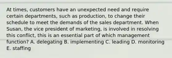 At times, customers have an unexpected need and require certain departments, such as production, to change their schedule to meet the demands of the sales department. When Susan, the vice president of marketing, is involved in resolving this conflict, this is an essential part of which management function? A. delegating B. implementing C. leading D. monitoring E. staffing