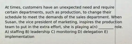 At times, customers have an unexpected need and require certain departments, such as production, to change their schedule to meet the demands of the sales department. When Susan, the vice president of marketing, inspires the production team to put in the extra effort, she is playing a(n) ________ role. A) staffing B) leadership C) monitoring D) delegation E) implementation