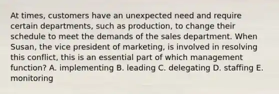 At times, customers have an unexpected need and require certain departments, such as production, to change their schedule to meet the demands of the sales department. When Susan, the vice president of marketing, is involved in resolving this conflict, this is an essential part of which management function? A. implementing B. leading C. delegating D. staffing E. monitoring