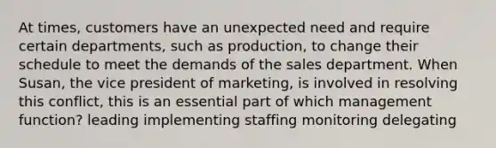 At times, customers have an unexpected need and require certain departments, such as production, to change their schedule to meet the demands of the sales department. When Susan, the vice president of marketing, is involved in resolving this conflict, this is an essential part of which management function? leading implementing staffing monitoring delegating