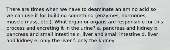 There are times when we have to deaminate an amino acid so we can use it for building something (enzymes, hormones, muscle mass, etc.). What organ or organs are responsible for this process and excreting it in the urine? a. pancreas and kidney b. pancreas and small intestine c. liver and small intestine d. liver and kidney e. only the liver f. only the kidney