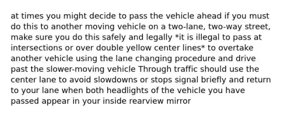 at times you might decide to pass the vehicle ahead if you must do this to another moving vehicle on a two-lane, two-way street, make sure you do this safely and legally *it is illegal to pass at intersections or over double yellow center lines* to overtake another vehicle using the lane changing procedure and drive past the slower-moving vehicle Through traffic should use the center lane to avoid slowdowns or stops signal briefly and return to your lane when both headlights of the vehicle you have passed appear in your inside rearview mirror