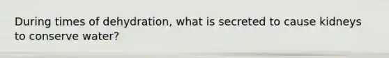 During times of dehydration, what is secreted to cause kidneys to conserve water?