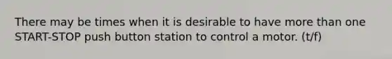 There may be times when it is desirable to have more than one START-STOP push button station to control a motor. (t/f)