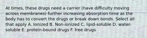 At times, these drugs need a carrier (have difficulty moving across membranes) further increasing absorption time as the body has to convert the drugs or break down bonds. Select all that apply A. Ionized B. Non-ionized C. lipid-soluble D. water-soluble E. protein-bound drugs F. free drugs