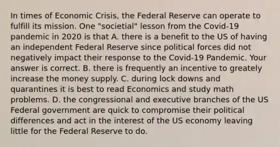 In times of Economic​ Crisis, the Federal Reserve can operate to fulfill its mission. One​ "societial" lesson from the​ Covid-19 pandemic in 2020 is that A. there is a benefit to the US of having an independent Federal Reserve since political forces did not negatively impact their response to the​ Covid-19 Pandemic. Your answer is correct. B. there is frequently an incentive to greately increase the money supply. C. during lock downs and quarantines it is best to read Economics and study math problems. D. the congressional and executive branches of the US Federal government are quick to compromise their political differences and act in the interest of the US economy leaving little for the Federal Reserve to do.