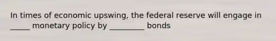 In times of economic upswing, the federal reserve will engage in _____ monetary policy by _________ bonds