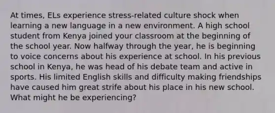 At times, ELs experience stress-related culture shock when learning a new language in a new environment. A high school student from Kenya joined your classroom at the beginning of the school year. Now halfway through the year, he is beginning to voice concerns about his experience at school. In his previous school in Kenya, he was head of his debate team and active in sports. His limited English skills and difficulty making friendships have caused him great strife about his place in his new school. What might he be experiencing?