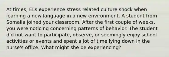 At times, ELs experience stress-related culture shock when learning a new language in a new environment. A student from Somalia joined your classroom. After the first couple of weeks, you were noticing concerning patterns of behavior. The student did not want to participate, observe, or seemingly enjoy school activities or events and spent a lot of time lying down in the nurse's office. What might she be experiencing?