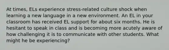 At times, ELs experience stress-related culture shock when learning a new language in a new environment. An EL in your classroom has received EL support for about six months. He is hesitant to speak in class and is becoming more acutely aware of how challenging it is to communicate with other students. What might he be experiencing?