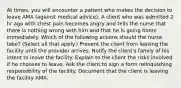 At times, you will encounter a patient who makes the decision to leave AMA (against medical advice). A client who was admitted 2 hr ago with chest pain becomes angry and tells the nurse that there is nothing wrong with him and that he is going home immediately. Which of the following actions should the nurse take? (Select all that apply.) Prevent the client from leaving the facility until the provider arrives. Notify the client's family of his intent to leave the facility. Explain to the client the risks involved if he chooses to leave. Ask the client to sign a form relinquishing responsibility of the facility. Document that the client is leaving the facility AMA.