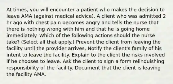 At times, you will encounter a patient who makes the decision to leave AMA (against medical advice). A client who was admitted 2 hr ago with chest pain becomes angry and tells the nurse that there is nothing wrong with him and that he is going home immediately. Which of the following actions should the nurse take? (Select all that apply.) Prevent the client from leaving the facility until the provider arrives. Notify the client's family of his intent to leave the facility. Explain to the client the risks involved if he chooses to leave. Ask the client to sign a form relinquishing responsibility of the facility. Document that the client is leaving the facility AMA.